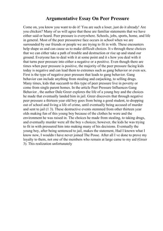 Argumentative Essay On Peer Pressure
Come on, you know you want to do it! You are such a loser, just do it already! Are
you chicken? Many of us will agree that these are familiar statements that we have
either said or heard. Peer pressure is everywhere. Schools, jobs, sports, home, and life
in general. Most of the peer pressurewe face occurs in school when we are
surrounded by our friends or people we are trying to fit in with. These encounters
help shape us and can cause us to make difficult choices. It s through these choices
that we can either take a path of trouble and destruction or rise up and stand our
ground. Everyone has to deal with it at some point and it s how you deal with it
that turns peer pressure into either a negative or a positive. Even though there are
times when peer pressure is positive, the majority of the peer pressure facing kids
today is negative and can lead them to extremes such as gang behavior or even sex.
First is the type of negative peer pressure that leads to gang behavior. Gang
behavior can include anything from stealing and carjacking, to selling drugs.
Many times, kids that succumb to this type of peer pressure live in poverty or
come from single parent homes. In the article Peer Pressure Influences Gang
Behavior , the author Dale Greer explores the life of a young boy and the choices
he made that eventually landed him in jail. Greer discovers that through negative
peer pressure a thirteen year old boy goes from being a good student, to dropping
out of school and living a life of crime, until eventually being accused of murder
and sent to jail (1 3). These destructive events stemmed from other thirteen year
olds making fun of this young boy because of the clothes he wore and the
environment he was raised in. The choices he made from stealing, to taking drugs,
and eventually murder were all the boy s choices; however, the kids he was trying
to fit in with pressured him into making many of his decisions. Eventually the
young boy, after being sentenced to jail, makes the statement, Had I known what I
know now, I wouldn t have never joined The Posse. After all I ve done to prove my
loyalty to them, not one of the members who remain at large came to my aid (Greer
3). This realization unfortunately
 