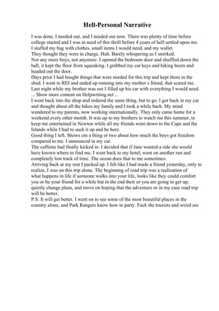 Hell-Personal Narrative
I was done, I needed out, and I needed out now. There was plenty of time before
college started and I was in need of this thrill before 4 years of hell settled upon me.
I stuffed my bag with clothes, small items I would need, and my wallet.
They thought they were in charge. Huh. Barely whispering as I smirked.
Not any more boys, not anymore. I opened the bedroom door and shuffled down the
hall, it kept the floor from squeaking. I grabbed my car keys and hiking boots and
headed out the door.
Days prior I had bought things that were needed for this trip and kept them in the
shed. I went to REI and ended up running into my mother s friend, that scared me.
Last night while my brother was out I filled up his car with everything I would need.
... Show more content on Helpwriting.net ...
I went back into the shop and ordered the same thing, but to go. I got back in my car
and thought about all the hikes my family and I took a while back. My mind
wandered to my parents, now working internationally. They only came home for a
weekend every other month. It was up to my brothers to watch me this summer, to
keep me entertained in Newton while all my friends went down to the Cape and the
Islands while I had to suck it up and be here.
Good thing I left. Shows em a thing or two about how much the boys got freedom
compared to me. I announced in my car.
The caffeine had finally kicked in. I decided that if Jane wanted a ride she would
have known where to find me. I went back to my hotel, went on another run and
completely lost track of time. The ocean does that to me sometimes.
Arriving back at my tent I packed up. I felt like I had made a friend yesterday, only to
realize, I was on this trip alone. The beginning of road trip was a realization of
what happens in life if someone walks into your life, looks like they could comfort
you or be your friend for a while but in the end their or you are going to get up,
quietly change plans, and move on hoping that the adventure or in my case road trip
will be better.
P.S. It will get better. I went on to see some of the most beautiful places in the
country alone, and Park Rangers know how to party. Fuck the tourists and weird ass
 