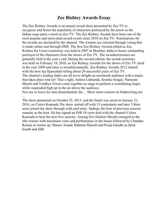 Zee Rishtey Awards Essay
The Zee Rishtey Awards is an annual award show presented by Zee TV to
recognize and honor the popularity of characters portrayed by the actors in the
Indian soap opera s aired on Zee TV. The Zee Rishtey Awards have been one of the
most popular and most rated award events since 2010 on Zee TV. Nominations for
the awards are declared by the channel. The winners are selected through voting that
is made online and through SMS. The first Zee Rishtey Awards (titled as Zee
Rishton Ka Utsav) ceremony was held in 2007 in Mumbai, India to honor outstanding
portrayal of the characters from the shows of Zee TV. The awardceremonies are
generally held at the year s end. During the second edition, the award ceremony
was held on February 18, 2010, as Zee Rishtey Awards for the shows of Zee TV aired
in the year 2009 and since is awarded annually. Zee Rishtey Awards 2012 started
with the host Jay Bjanushali telling about 20 successful years of Zee TV.
The channel s leading ladies are all set to delight an awestruck audience with a mujra
that takes place mid air! That s right, Ankita Lokhande, Kratika Sengar, Narayani
Shastri and Vindhya Tiwari come together on stage to perform a scintillating mujra
while suspended high up in the air above the audience.
Not one to leave his fans disenchanted, the ... Show more content on Helpwriting.net
...
The show premiered on October 25, 2015, and the finale was aired on January 31,
2016, on Colors Kannada.The show started off with 15 contestants and later 3 three
more joined the show through wild card entry. Sudeep, the host of previous seasons
remains as the host. He has signed an INR 18 crore deal with the channel Colors
Kannada to host the next five seasons. Among five finalists Shruthi emerged as the
title winner with maximum votes and performance in the house followed by Chandan
Kumar as runner up, Master Anand, Rahman Haseeb and Pooja Gandhi as third,
fourth and fifth
 