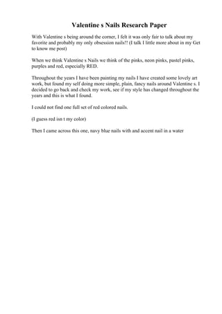Valentine s Nails Research Paper
With Valentine s being around the corner, I felt it was only fair to talk about my
favorite and probably my only obsession nails!! (I talk I little more about in my Get
to know me post)
When we think Valentine s Nails we think of the pinks, neon pinks, pastel pinks,
purples and red, especially RED.
Throughout the years I have been painting my nails I have created some lovely art
work, but found my self doing more simple, plain, fancy nails around Valentine s. I
decided to go back and check my work, see if my style has changed throughout the
years and this is what I found.
I could not find one full set of red colored nails.
(I guess red isn t my color)
Then I came across this one, navy blue nails with and accent nail in a water
 