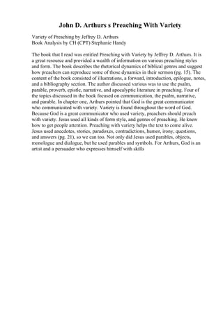 John D. Arthurs s Preaching With Variety
Variety of Preaching by Jeffrey D. Arthurs
Book Analysis by CH (CPT) Stephanie Handy
The book that I read was entitled Preaching with Variety by Jeffrey D. Arthurs. It is
a great resource and provided a wealth of information on various preaching styles
and form. The book describes the rhetorical dynamics of biblical genres and suggest
how preachers can reproduce some of those dynamics in their sermon (pg. 15). The
content of the book consisted of illustrations, a forward, introduction, epilogue, notes,
and a bibliography section. The author discussed various was to use the psalm,
parable, proverb, epistle, narrative, and apocalyptic literature in preaching. Four of
the topics discussed in the book focused on communication, the psalm, narrative,
and parable. In chapter one, Arthurs pointed that God is the great communicator
who communicated with variety. Variety is found throughout the word of God.
Because God is a great communicator who used variety, preachers should preach
with variety. Jesus used all kinds of form style, and genres of preaching. He knew
how to get people attention. Preaching with variety helps the text to come alive.
Jesus used anecdotes, stories, paradoxes, contradictions, humor, irony, questions,
and answers (pg. 21), so we can too. Not only did Jesus used parables, objects,
monologue and dialogue, but he used parables and symbols. For Arthurs, God is an
artist and a persuader who expresses himself with skills
 