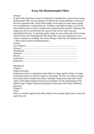 Essay On Homomorphic Filter
Abstract
In spite of the significant research conducted on multiplicative noise removal using
homomorphic filter, the development of efficient de noising methods is still one of
the most important tasks. Noise effects badly on the signal. In many times signals
are consolidated in a complicated way. Sending visual digital images is one of the
main problems that we face in modern data communication network. Sometimes the
image may not be received from the source by the receiver and it may get
interrupted with noise. To get high quality image we must reduce the noise in image
which involves the manipulation of the image data. For noise reduction we have
various solutions are available. We need to design a filter that will handle most of the
... Show more content on Helpwriting.net ...
Content
List of figures................................................................................................
Abstract.........................................................................................................
Introduction...................................................................................................
Operation......................................................................................................
Results...........................................................................................................
Conclusion.....................................................................................................
References.....................................................................................................
Introduction
Chapter 1:
Image processing:
Image processing is a signal processing where it s input signal is image. In image
Processing system we treat the images as 2D signals. We have two types of image
processing which is digital and analog. Analogue image processing used in hard
copies while digital image processing use computers for the manipulation of the
digital images. Digital image processing have many types like binary, RGB and
grayscale.
Chapter 2:
Noise:
Noise is a random signal which affects badly on the wanted signal. Due to noise the
signal may not
 