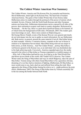 The Coldest Winter American War Summary
The Coldest Winter: America and The Korean War, by journalist and historian,
David Halberstam, sheds light on the Korean War, The back hole of modern
American history. The genre of the Coldest Winter that of non fiction, helps
Halberstam entice its readers through the portrayal of the power of nations which
included: Soviets, Chinese, both the North South Koreans and other European
nations one being Italy. Halberstam demonstrates tactics exposed by all sides of the
powers, their reasoning to acquire such land or country altogether. Referenced by
Weintraub, ... On the way, there is a great deal of political history to be learned, all
of which forms the background on both sides. (Weintraub, 2007) The readers gain
more knowledge on such... Show more content on Helpwriting.net ...
Shi George Brown Tindall, events of the Korean War are very general and clearly
do not look deeper into the war to gather as much information, for say Halberstam
did. Both stories, in general, present the same material if not all, MacArthur being
an ideal example. America: A narrative history, expands on the war in Korea in
relation to its importance but not detail. MacArthur being relieved was major in
both stories, as both America... And The Coldest Winter... portray MacArthur a
well known general in the Korean war, as an individual who was disobedient due
to his high achieving needs. Conversely, America expanded upon how the media
reacted to the relieve of MacArthur as Truman responded in a truthful manner of,
...Why, hell, if MacArthur had had his way, he d had us in the Third World War
and blown up two thirds of the world. (Shi Tindall 1027) Likewise, The Coldest
Winter states the firing of MacArthur and ways in which Ridgeway, takes the spot of
MacArthur. Truman along with others found MacArthur to be a querulous old man,
dreaming of a war they had no intention of fighting. (Halberstam, D) MacArthur, as
most would come to say, had a deaf ear and suffered from telling the truth. Most
opposed to the firing of MacArthur fearing his relieve as it ...might politicize the joint
chiefs. (Halberstam, 2007) The firing of MacArthur done by Truman essentially led
to the ties among the border between both North
 