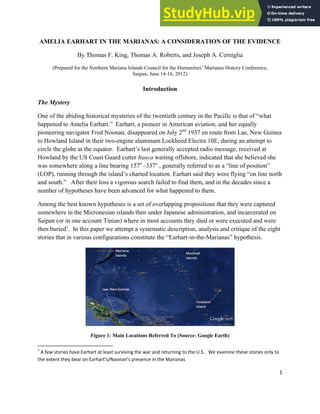 1
AMELIA EARHART IN THE MARIANAS: A CONSIDERATION OF THE EVIDENCE
By Thomas F. King, Thomas A. Roberts, and Joseph A. Cerniglia
(Prepared for the Northern Mariana Islands Council for the Humanities’ Marianas History Conference,
Saipan, June 14-16, 2012)
Introduction
The Mystery
One of the abiding historical mysteries of the twentieth century in the Pacific is that of “what
happened to Amelia Earhart.” Earhart, a pioneer in American aviation, and her equally
pioneering navigator Fred Noonan, disappeared on July 2nd
1937 en route from Lae, New Guinea
to Howland Island in their two-engine aluminum Lockheed Electra 10E, during an attempt to
circle the globe at the equator. Earhart’s last generally accepted radio message, received at
Howland by the US Coast Guard cutter Itasca waiting offshore, indicated that she believed she
was somewhere along a line bearing 157o
–337o
, generally referred to as a “line of position”
(LOP), running through the island’s charted location. Earhart said they were flying “on line north
and south.” After their loss a vigorous search failed to find them, and in the decades since a
number of hypotheses have been advanced for what happened to them.
Among the best known hypotheses is a set of overlapping propositions that they were captured
somewhere in the Micronesian islands then under Japanese administration, and incarcerated on
Saipan (or in one account Tinian) where in most accounts they died or were executed and were
then buried1
. In this paper we attempt a systematic description, analysis and critique of the eight
stories that in various configurations constitute the “Earhart-in-the-Marianas” hypothesis.
Figure 1: Main Locations Referred To (Source: Google Earth)
1
A few stories have Earhart at least surviving the war and returning to the U.S.. We examine these stories only to
the extent they bear on Earhart’s/Noonan’s presence in the Marianas
 