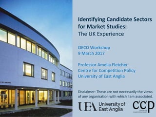 Bea
Identifying Candidate Sectors
for Market Studies:
The UK Experience
OECD Workshop
9 March 2017
Professor Amelia Fletcher
Centre for Competition Policy
University of East Anglia
Disclaimer: These are not necessarily the views
of any organisation with which I am associated.
 