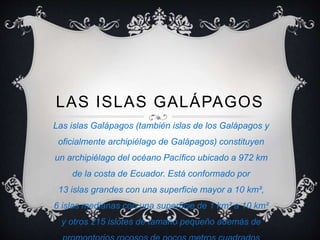 LAS ISLAS GALÁPAGOS
Las islas Galápagos (también islas de los Galápagos y
oficialmente archipiélago de Galápagos) constituyen
un archipiélago del océano Pacífico ubicado a 972 km
de la costa de Ecuador. Está conformado por
13 islas grandes con una superficie mayor a 10 km²,
6 islas medianas con una superficie de 1 km² a 10 km²
y otros 215 islotes de tamaño pequeño además de
 