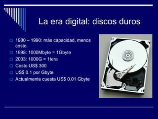 La era digital: discos duros

 1980 – 1990: más capacidad, menos
    costo.
   1998: 1000Mbyte = 1Gbyte
   2003: 1000G = 1tera
   Costo US$ 300
   US$ 0.1 por Gbyte
   Actualmente cuesta US$ 0.01 Gbyte
 