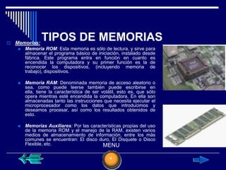    Memorias:
                TIPOS DE MEMORIAS
        Memoria ROM: Esta memoria es sólo de lectura, y sirve para
         almacenar el programa básico de iniciación, instalado desde
         fábrica. Este programa entra en función en cuanto es
         encendida la computadora y su primer función es la de
         reconocer los dispositivos, (incluyendo memoria de
         trabajo), dispositivos.

        Memoria RAM: Denominada memoria de acceso aleatorio o
         sea, como puede leerse también puede escribirse en
         ella, tiene la característica de ser volátil, esto es, que sólo
         opera mientras esté encendida la computadora. En ella son
         almacenadas tanto las instrucciones que necesita ejecutar el
         microprocesador como los datos que introducimos y
         deseamos procesar, así como los resultados obtenidos de
         esto.

        Memorias Auxiliares: Por las características propias del uso
         de la memoria ROM y el manejo de la RAM, existen varios
         medios de almacenamiento de información, entre los más
         comunes se encuentran: El disco duro, El Disquete o Disco
         Flexible, etc.                     MENU
 