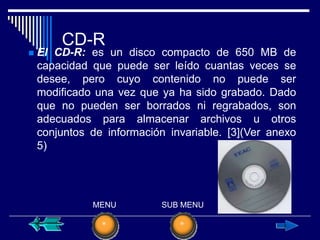 CD-R
   El CD-R: es un disco compacto de 650 MB de
    capacidad que puede ser leído cuantas veces se
    desee, pero cuyo contenido no puede ser
    modificado una vez que ya ha sido grabado. Dado
    que no pueden ser borrados ni regrabados, son
    adecuados para almacenar archivos u otros
    conjuntos de información invariable. [3](Ver anexo
    5)




              MENU          SUB MENU
 