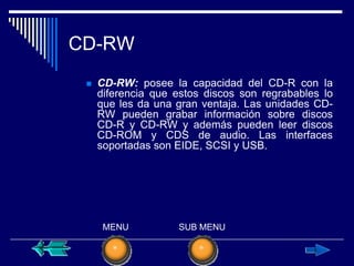 CD-RW
    CD-RW: posee la capacidad del CD-R con la
     diferencia que estos discos son regrabables lo
     que les da una gran ventaja. Las unidades CD-
     RW pueden grabar información sobre discos
     CD-R y CD-RW y además pueden leer discos
     CD-ROM y CDS de audio. Las interfaces
     soportadas son EIDE, SCSI y USB.




      MENU          SUB MENU
 