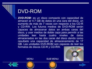 DVD-ROM
 DVD-ROM: es un disco compacto con capacidad de
  almacen ar 4.7 GB de datos en una cara del disco, un
  aumento de más de 7 veces con respecto a los CD-R
  y CD-RW. Los futuros medios de DVD-ROM serán
  capaces de almacenar datos en ambas caras del
  disco, y usar medios de doble capa para permitir a las
  unidades leer hasta cuatro niveles de datos
  almacenados en las dos caras del disco dando como
  resultado una capacidad de almacenamiento de 17
  GB. Las unidades DVD-ROM son capaces de leer los
  formatos de discos CD-R y CD-RW.



         MENU            SUB MENU
 