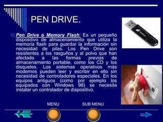 PEN DRIVE.
 Pen Drive o Memory Flash: Es un pequeño
 dispositivo de almacenamiento que utiliza la
 memoria flash para guardar la información sin
 necesidad de pilas. Los Pen Drive son
 resistentes a los rasguños y al polvo que han
 afectado     a    las    formas     previas de
 almacenamiento portable, como los CD y los
 disquetes. Los sistemas operativos más
 modernos pueden leer y escribir en ello sin
 necesidad de controladores especiales. En los
 equipos antiguos (como por ejemplo los
 equipados con Windows 98) se necesita
 instalar un controlador de dispositivo.


               MENU            SUB MENU
 