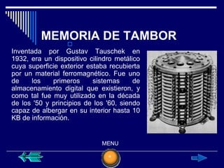 MEMORIA DE TAMBOR
                  
Inventada por Gustav Tauschek en
1932, era un dispositivo cilindro metálico
cuya superficie exterior estaba recubierta
por un material ferromagnético. Fue uno
de    los    primeros      sistemas     de
almacenamiento digital que existieron, y
como tal fue muy utilizado en la década
de los '50 y principios de los '60, siendo
capaz de albergar en su interior hasta 10
KB de información.


                             MENU
 