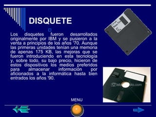 DISQUETE
                  
Los disquetes fueron desarrollados
originalmente por IBM y se pusieron a la
venta a principios de los años '70. Aunque
las primeras unidades tenían una memoria
de apenas 175 KB, las mejoras que se
fueron introduciendo en esta tecnología
y, sobre todo, su bajo precio, hicieron de
estos dispositivos los medios preferidos
para     almacenar      información    por
aficionados a la informática hasta bien
entrados los años '90.



                             MENU
 