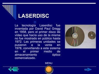 LASERDISC
              
La tecnología Laserdisc fue
inventada por David Paul Gregg
en 1958, pero el primer disco de
vídeo que hacía uso de la misma
no fue mostrado en público hasta
1972. Las primeras unidades se
pusieron    a    la   venta     en
1978, convirtiendo a este sistema
en    el   primer    medio      de
almacenamiento              óptico
comercializado.
                      MENU
 