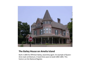 The Bailey House on Amelia Island
Built in 1895 for Effinham Bailey, steamship agent. An example of Queen-
Anne style architecture, it took three years to build-1892-1895. This
home is on the National Register.
 