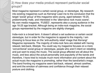 2) How does your media product represent particular social groups?Most magazine represent a certain social group, or stereotype. My research into existing magazines such as Kerrang! Lead me to the conclusion that the target ‘social’ group’ of this magazine were young, aged between 16-25, predominantly male, and interested in the ‘alternative rock music scene’. My own media magazine, ‘FUSED’, represents also a young audience in the age 16-25 age bracket. Although being an indie-rock magazine, the social groups represented by the magazine are slightly changed.Indie-rock is a broad term. It doesn’t attract a set audience or certain social stereotype, but in order for the magazine to appeal to the majority, I am choosing to focus less on the ‘anti-authority rebel’ image that Kerrang! Magazine represents. The majority of indie-rock fans are related with having relaxed, laid-back, lifestyle. You could say my magazine focuses on a more ‘conventional’ social group or stereotype, people who aren’t intent on rebelling and just want to enjoy the music. The social group affected are all about the music, and less about the actual personality and popularity of the bands and therefore, I have tried to include much more information and content about the actual music the magazine is promoting, rather than the band/artist’s image. The band fronting my magazine seem laid-back, relaxed, almost carefree, and emit the emotion of calmness and confidence through their relaxed posture and clothing.