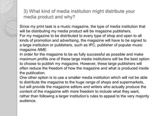 3) What kind of media institution might distribute your media product and why?Since my print task is a music magazine, the type of media institution that will be distributing my media product will be magazine publishers. For my magazine to be distributed to every type of shop and open to all kinds of promotion and advertising, the magazine will have to be signed to a large institution or publishers, such as IPC, publisher of popular music magazine NME. In order for the magazine to be as fully successful as possible and make maximum profits one of these large media institutions will be the best option to choose to publish my magazine. However, these large publishers will often reduce the freedom of how the magazine and what is produced inside the publication. One other option is to use a smaller media institution which will not be able to distribute the magazine to the huge range of shops and supermarkets, but will provide the magazine editors and writers who actually produce the content of the magazine with more freedom to include what they want, rather than following a larger institution’s rules to appeal to the very majority audience.