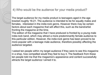4) Who would be the audience for your media product?The target audience for my media product is teenagers aged in the age bracket roughly 16-21. The audience is intended to be for equally males and females,  interested in the indie-rock genre. However there may be certain factors about each magazine that will affect this, such as the band/artist fronting the magazine at the time.The edition of the magazine that I have produced is fronted by a young male indie-rock band, which may attract a more predominantly female audience to this particular edition. However, the indie-rock genre has been proved to be more popular with a teenage male audience, therefore possibly affecting the audience targeted. I asked ten people within my target audience if they were to see this magazine in a shop, how compelled would they feel to buy it. The feedback from these ten people told me that the magazine’s appearance and content successfully attracts the target audience I aimed it to. 