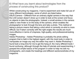 6) What have you learnt about technologies from the process of constructing this product?Whilst constructing my magazine, I had to experiment and make full use of many different technologies, some of which are listed below. DSLR Camera – Different from an ordinary digital camera in the way that the LCD screen doesn’t show up in order to look at the screen and focus on objects to take the photographs. Instead, a small window in the camera called a view finder is on the body of the camera, which enables the photographer to look through the lens and take a photo. This method of taking a picture means that taking a shot which is correctly on-shot is more difficult, but if taken correctly with the right angles the results are much more effective in terms of crispness, high-quality, and professional-looking images.Adobe Photoshop – Adobe Photoshop is probably the photo editing program that is held in the highest regard, with the most tools in order to manipulate an image any way the editor may want it. Adobe Photoshop I found took a long time for me to get the hang of, the many different tools I found confusing, although through the help of tutorials and experimenting, I grasped the simple basics of the program in order to help me edit my photographs, and create the headings and different sections/articles of my magazine. 