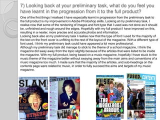 7) Looking back at your preliminary task, what do you feel you have learnt in the progression from it to the full product?One of the first things I realised I have especially learnt in progression from the preliminary task to the full product is my improvement in Adobe Photoshop skills. Looking at my preliminary task, I realise now that some of the rendering of images and font type that I used was not done as it should be, unfinished and rough around the edges. Hopefully with my full product I have improved on this, resulting in a neater, more precise and accurate photos and information. Looking back also at my preliminary task I realise now that the type of font I used for the majority of the text on the front cover is unfitting to the rest of the layout of the magazine. With a different type of font used, I think my preliminary task could have appeared a lot more professional.Although my preliminary task did manage to stick to the theme of a school magazine, I think the magazine did sway away from the topic slightly because of the articles that were listed to be inside the magazine. With my full product, being based on a music magazine, hopefully I have stuck to the music theme of the magazine better without swaying away from the main aims and conventions of a music magazine too much. I made sure that the majority of the articles, and sub-headings on the contents page were related to music, in order to fully succeed the aims and targets of my music magazine. 