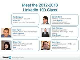 Meet the 2012-2013
                 LinkedIn 100 Class
 Ravi Dasgupta                             Danielle Bond
 Vice President – Group HR                 Marketing & Communications
 Biocon Ltd.                               Leader, Aurecon
 Bangalore Area, India | Pharmaceuticals   Melbourne Area, Australia |
                                           Mechanical/Industrial Engineering


                                           Keith Wilkinson
Brent Tignor                               General manager P&C –
Regional Human Resources Manager           Operations, Resourcing & People
Stepan Company                             Services
Singapore | Chemicals                      Origin Energy
                                           Sydney Area, Australia | Utilities



 Sharon Tan                                Liam Hayes
 Global Head of Recruitment &              Human Capital Leader – ANZ & Asia
 Resourcing Services                       Aurecon
 ANZ                                       Melbourne Area, Australia |
 Melbourne Area, Australia | Banking       Mechanical/Industrial Engineering




Recruiting Solutions                                                            1
 