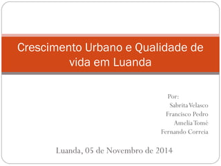 Crescimento Urbano e Qualidade de
vida em Luanda
Por:
SabritaVelasco
Francisco Pedro
AmeliaTomé
Fernando Correia
Luanda, 05 de Novembro de 2014
 
