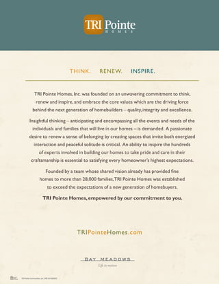 TH INK.   REN EW.       IN SPIRE.



              TRI Pointe Homes, Inc. was founded on an unwavering commitment to think,
                renew and inspire, and embrace the core values which are the driving force
            behind the next generation of homebuilders – quality, integrity and excellence.

         Insightful thinking – anticipating and encompassing all the events and needs of the
            individuals and families that will live in our homes – is demanded. A passionate
        desire to renew a sense of belonging by creating spaces that invite both energized
              interaction and peaceful solitude is critical. An ability to inspire the hundreds
                    of experts involved in building our homes to take pride and care in their
           craftsmanship is essential to satisfying every homeowner’s highest expectations.

                            Founded by a team whose shared vision already has provided fine
                     homes to more than 28,000 families,TRI Pointe Homes was established
                              to exceed the expectations of a new generation of homebuyers.

                        TRI Pointe Homes, empowered by our commitment to you.




                                               TRIPointeHomes.com




TRI Pointe Communities, Inc. DRE #01888935
 