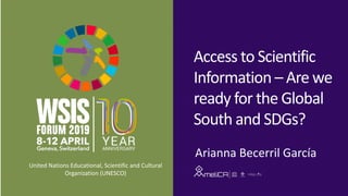 Access	to	Scientific	
Information	– Are	we	
ready	for	the	Global	
South	and	SDGs?
Arianna	Becerril García
United	Nations	Educational,	Scientific	and	Cultural	
Organization	(UNESCO)
 