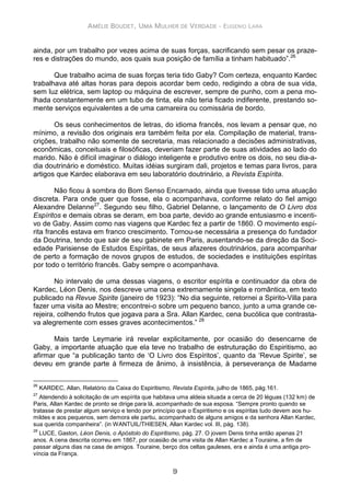 AMÉLIE BOUDET, UMA MULHER DE VERDADE - EUGENIO LARA
9
ainda, por um trabalho por vezes acima de suas forças, sacrificando sem pesar os praze-
res e distrações do mundo, aos quais sua posição de família a tinham habituado”.26
Que trabalho acima de suas forças teria tido Gaby? Com certeza, enquanto Kardec
trabalhava até altas horas para depois acordar bem cedo, redigindo a obra de sua vida,
sem luz elétrica, sem laptop ou máquina de escrever, sempre de punho, com a pena mo-
lhada constantemente em um tubo de tinta, ela não teria ficado indiferente, prestando so-
mente serviços equivalentes a de uma camareira ou comissária de bordo.
Os seus conhecimentos de letras, do idioma francês, nos levam a pensar que, no
mínimo, a revisão dos originais era também feita por ela. Compilação de material, trans-
crições, trabalho não somente de secretaria, mas relacionado a decisões administrativas,
econômicas, conceituais e filosóficas, deveriam fazer parte de suas atividades ao lado do
marido. Não é difícil imaginar o diálogo inteligente e produtivo entre os dois, no seu dia-a-
dia doutrinário e doméstico. Muitas idéias surgiram dali, projetos e temas para livros, para
artigos que Kardec elaborava em seu laboratório doutrinário, a Revista Espírita.
Não ficou à sombra do Bom Senso Encarnado, ainda que tivesse tido uma atuação
discreta. Para onde quer que fosse, ela o acompanhava, conforme relato do fiel amigo
Alexandre Delanne27
. Segundo seu filho, Gabriel Delanne, o lançamento de O Livro dos
Espíritos e demais obras se deram, em boa parte, devido ao grande entusiasmo e incenti-
vo de Gaby. Assim como nas viagens que Kardec fez a partir de 1860. O movimento espí-
rita francês estava em franco crescimento. Tornou-se necessária a presença do fundador
da Doutrina, tendo que sair de seu gabinete em Paris, ausentando-se da direção da Soci-
edade Parisiense de Estudos Espíritas, de seus afazeres doutrinários, para acompanhar
de perto a formação de novos grupos de estudos, de sociedades e instituições espíritas
por todo o território francês. Gaby sempre o acompanhava.
No intervalo de uma dessas viagens, o escritor espírita e continuador da obra de
Kardec, Léon Denis, nos descreve uma cena extremamente singela e romântica, em texto
publicado na Revue Spirite (janeiro de 1923): “No dia seguinte, retornei a Spirito-Villa para
fazer uma visita ao Mestre; encontrei-o sobre um pequeno banco, junto a uma grande ce-
rejeira, colhendo frutos que jogava para a Sra. Allan Kardec, cena bucólica que contrasta-
va alegremente com esses graves acontecimentos.” 28
Mais tarde Leymarie irá revelar explicitamente, por ocasião do desencarne de
Gaby, a importante atuação que ela teve no trabalho de estruturação do Espiritismo, ao
afirmar que “a publicação tanto de ‘O Livro dos Espíritos’, quanto da ‘Revue Spirite’, se
deveu em grande parte à firmeza de ânimo, à insistência, à perseverança de Madame
26
KARDEC, Allan, Relatório da Caixa do Espiritismo, Revista Espírita, julho de 1865, pág.161.
27
Atendendo à solicitação de um espírita que habitava uma aldeia situada a cerca de 20 léguas (132 km) de
Paris, Allan Kardec de pronto se dirige para lá, acompanhado de sua esposa. “Sempre pronto quando se
tratasse de prestar algum serviço e tendo por princípio que o Espiritismo e os espíritas tudo devem aos hu-
mildes e aos pequenos, sem demora ele partiu, acompanhado de alguns amigos e da senhora Allan Kardec,
sua querida companheira”. (in WANTUIL/THIESEN, Allan Kardec vol. III, pág. 138).
28
LUCE, Gaston, Léon Denis, o Apóstolo do Espiritismo, pág. 27. O jovem Denis tinha então apenas 21
anos. A cena descrita ocorreu em 1867, por ocasião de uma visita de Allan Kardec a Touraine, a fim de
passar alguns dias na casa de amigos. Touraine, berço dos celtas gauleses, era e ainda é uma antiga pro-
víncia da França.
 