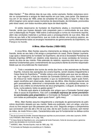AMÉLIE BOUDET, UMA MULHER DE VERDADE - EUGENIO LARA
10
Allan Kardec”. 29
Nos últimos dias de sua vida, conta Leymarie, Kardec costumava convi-
dar os companheiros e amigos de ideal espírita em sua casa, para jantar. Ele desencar-
nou em 31 de março de 1869, antes de completar 65 anos. Gaby ia fazer 74. Não é tão
difícil imaginar como seriam esses momentos de descontração, de intimidade, promovidos
pelo idoso casal, com todos reunidos pelos laços do ideal espírita.
O súbito desencarne do fundador do Espiritismo abalou o movimento espírita
francês, ainda que tivesse deixado tudo preparado para a continuidade de sua obra,
com a elaboração do Projeto 1868 sobre a estruturação e rumos do movimento espírita,
além das condições materiais e jurídicas para o prosseguimento de sua obra. Mas ele
tinha ao seu lado a fiel companheira, que ao invés de adotar uma postura passiva, as-
sumiu efetivamente todos os encargos necessários ao gerenciamento do Espiritismo, na
França e no mundo.
A Mme. Allan Kardec (1869-1883)
A viúva Mme. Allan Kardec assumiu inteiramente as rédeas do movimento espírita
francês, tendo ao seu lado o fiel amigo e companheiro do casal, Pierre Gäetan Leymarie.
Logo após o desencarne do fundador do Espiritismo, ela envia à Sociedade Parisiense de
Estudos Espíritas (SPEE) um relatório onde descreve as novas condições de funciona-
mento da obra de seu marido. Pela extensão do relatório, expomos dois itens que consi-
deramos fundamentais para o entendimento de sua postura diante da enorme responsabi-
lidade que as circunstâncias lhe reservaram:
1. Todo o excedente dos lucros da venda dos livros e das assinaturas da Revista
Espírita, inclusive das operações da Livraria Espírita, seriam doados integralmente à
Caixa Geral do Espiritismo.30
Amélie coloca uma condição para que isso se efetuas-
se: “que ninguém, a título de membro da Comissão Central ou outro, tenha o direito
de imiscuir-se neste negócio industrial, e que os recebimentos, sejam quais forem,
sejam recolhidos sem observação, desde que ela (Mme. Allan Kardec) pretende tudo
gerir pessoalmente, determinar a reimpressão das obras, as publicações novas, re-
gular a seu critério os emolumentos de seus empregados, o aluguel, as despesas fu-
turas, numa palavra, todos os gastos gerais”.31
2. “A Revista está aberta à publicação dos artigos que a Comissão Central julgar
úteis à causa do Espiritismo, mas com a condição expressa de serem previamen-
te sancionados pela proprietária e a Comissão de Redação32
, o mesmo se dando
com todas as publicações, sejam quais forem”. (grifo meu).
Mme. Allan Kardec assume integralmente a orientação do gerenciamento do patri-
mônio doutrinário deixado por seu marido. Nada era publicado, nem um artigo, uma bro-
chura ou livro sequer que não passasse pelo seu crivo. Segundo amigos e companheiros
que conviveram com ela até o fim de sua vida, ela lia sem óculos e escrevia, sem tremer
as mãos, de modo firme e claro. Característica esta que foi fundamental na defesa contra
29
No dia do funeral de Amélie, diversas lideranças espíritas se pronunciaram, entre elas Leymarie. (WAN-
TUIL/THIESEN, Allan Kardec vol. III, pág. 159).
30
A Caixa Geral do Espiritismo era uma espécie de fundo financeiro, fonte de recursos para o gerencia-
mento das atividades do movimento espírita.
31
KARDEC, Allan, Revista Espírita, maio de 1869, pág. 152.
32
A Comissão de Redação era presidida por A. Desliens.
 
