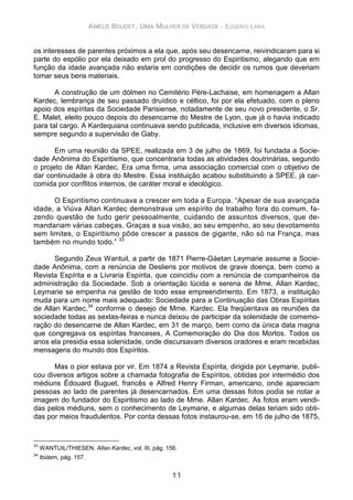 AMÉLIE BOUDET, UMA MULHER DE VERDADE - EUGENIO LARA
11
os interesses de parentes próximos a ela que, após seu desencarne, reivindicaram para si
parte do espólio por ela deixado em prol do progresso do Espiritismo, alegando que em
função da idade avançada não estaria em condições de decidir os rumos que deveriam
tomar seus bens materiais.
A construção de um dólmen no Cemitério Père-Lachaise, em homenagem a Allan
Kardec, lembrança de seu passado druídico e céltico, foi por ela efetuado, com o pleno
apoio dos espíritas da Sociedade Parisiense, notadamente de seu novo presidente, o Sr.
E. Malet, eleito pouco depois do desencarne do Mestre de Lyon, que já o havia indicado
para tal cargo. A Kardequiana continuava sendo publicada, inclusive em diversos idiomas,
sempre segundo a supervisão de Gaby.
Em uma reunião da SPEE, realizada em 3 de julho de 1869, foi fundada a Socie-
dade Anônima do Espiritismo, que concentraria todas as atividades doutrinárias, segundo
o projeto de Allan Kardec. Era uma firma, uma associação comercial com o objetivo de
dar continuidade à obra do Mestre. Essa instituição acabou substituindo a SPEE, já car-
comida por conflitos internos, de caráter moral e ideológico.
O Espiritismo continuava a crescer em toda a Europa. “Apesar de sua avançada
idade, a Viúva Allan Kardec demonstrava um espírito de trabalho fora do comum, fa-
zendo questão de tudo gerir pessoalmente, cuidando de assuntos diversos, que de-
mandariam várias cabeças. Graças a sua visão, ao seu empenho, ao seu devotamento
sem limites, o Espiritismo pôde crescer a passos de gigante, não só na França, mas
também no mundo todo.” 33
Segundo Zeus Wantuil, a partir de 1871 Pierre-Gäetan Leymarie assume a Socie-
dade Anônima, com a renúncia de Desliens por motivos de grave doença, bem como a
Revista Espírita e a Livraria Espírita, que coincidiu com a renúncia de companheiros da
administração da Sociedade. Sob a orientação lúcida e serena de Mme. Allan Kardec,
Leymarie se empenha na gestão de todo esse empreendimento. Em 1873, a instituição
muda para um nome mais adequado: Sociedade para a Continuação das Obras Espíritas
de Allan Kardec,34
conforme o desejo de Mme. Kardec. Ela freqüentava as reuniões da
sociedade todas as sextas-feiras e nunca deixou de participar da solenidade de comemo-
ração do desencarne de Allan Kardec, em 31 de março, bem como da única data magna
que congregava os espíritas franceses, A Comemoração do Dia dos Mortos. Todos os
anos ela presidia essa solenidade, onde discursavam diversos oradores e eram recebidas
mensagens do mundo dos Espíritos.
Mas o pior estava por vir. Em 1874 a Revista Espírita, dirigida por Leymarie, publi-
cou diversos artigos sobre a chamada fotografia de Espíritos, obtidas por intermédio dos
médiuns Édouard Buguet, francês e Alfred Henry Firman, americano, onde apareciam
pessoas ao lado de parentes já desencarnados. Em uma dessas fotos podia se notar a
imagem do fundador do Espiritismo ao lado de Mme. Allan Kardec. As fotos eram vendi-
das pelos médiuns, sem o conhecimento de Leymarie, e algumas delas teriam sido obti-
das por meios fraudulentos. Por conta dessas fotos instaurou-se, em 16 de julho de 1875,
33
WANTUIL/THIESEN, Allan Kardec, vol. III, pág. 156.
34
Ibidem, pág. 157.
 