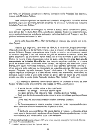 AMÉLIE BOUDET, UMA MULHER DE VERDADE - EUGENIO LARA
12
em Paris, um processo judicial que se tornou conhecido como Processo dos Espíritas,
movido pelo Ministério Público.
Esse tenebroso período da história do Espiritismo foi registrado por Mme. Marina
Leymarie, esposa de Leymarie, também envolvido no processo, num livro hoje raríssimo
intitulado Procés des Spirites.35
Gäetan Leymarie foi interrogado no tribunal e acabou sendo condenado à prisão,
junto com os dois médiuns. Nem Mme. Allan Kardec escapou ilesa desse julgamento que,
com o apoio da imprensa e da Igreja, extrapolou os limites do tribunal. Era como se o Es-
piritismo estivesse no banco dos réus.
Como parte dos autos, Mme. Allan Kardec faz um relato de seu contato com o mé-
dium Buguet:
“Declaro que terça-feira, 12 de maio de 1874, fui à casa do Sr. Buguet em compa-
nhia da Senhora Bosc e do Senhor Leymarie, e que a ninguém revelei quem eu desejava
evocar. O Senhor Buguet, a despeito de estar doente, concordou em comparecer, apoia-
do em duas bengalas, à sala das tomadas fotográficas; estendido sobre uma cadeira, ele
sofria atrozmente; os preparativos foram feitos pelo Senhor Leymarie e pelo operador.
Obtive, na mesma chapa, duas provas, sobre as quais, atrás de mim, meu bem-amado
companheiro de trabalho, Allan Kardec, era visto nas seguintes posições: na primeira
prova ele sustenta uma coroa sobre minha cabeça; na segunda, ele mostra um quadro
branco, com alguns milímetros de largura, no qual estão escritas, com letras somente le-
gíveis sob uma lente poderosa, ou microscópio, as seguintes palavras: ‘Obrigado, querida
esposa. Obrigado, Leymarie. Coragem Buguet.’ Infelizmente o Sr. Buguet prolongou por
alguns segundos a exposição e o rosto de meu marido não aparece tão nítido como eu
desejava. Agradeçamos a Deus este consolo de poder obter os traços de uma pessoa
amada e de obter a escrita direta. Assinado: Madame Allan Kardec.” 36
(grifo meu)
O Juiz interroga a Senhorita Ménessier que declara ter falsificado a escrita de Allan
Kardec na foto descrita anteriormente, fato negado por Mme. Allan Kardec:
— A letra é de meu marido, insiste a Senhora Kardec.
— Madame – diz a moça –, fui eu que escrevi aquilo.
— Isso pode ser dito, mas não prova nada – insiste a Senhora Kardec.
— Será que diante dessa declaração madame ainda acreditava que Buguet fosse
médium?
— Como não? Há 200 cartas vindas do interior afirmando tais fatos.
— (..)
— Se fosse apenas uma pessoa o senhor poderia ter razão, mas quando há cen-
tenas delas que afirmam o mesmo fato a questão é outra.
— (..)
— A Senhorita Ménessier talvez não esteja dizendo a verdade. (...) Isso não prova
coisa alguma, tanto quanto aquilo que afirma Buguet. Desde que ele afirma o contrá-
rio da verdade, sua recepcionista pode fazer o mesmo.
35
A Federação Espírita Brasileira editou em 1975 uma versão resumida pelo escritor Hermínio C. Miranda,
com o título Processo dos Espíritas.
36
LEYMARIE, Marina, Processo dos Espíritas, pág. 54.
 