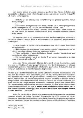 AMÉLIE BOUDET, UMA MULHER DE VERDADE - EUGENIO LARA
13
Nem mesmo a idade avançada e o respeito que Mme. Allan Kardec desfrutava pelo
seu trabalho na Doutrina foram suficientes para evitar a violência e o escárnio do Juiz Mil-
let, durante o interrogatório.
— Onde foi que ele arranjou esse nome? Num “grand grimoire” (grimório, manual
de magia negra).
— (...)
— Conhecemos as origens dos livros do seu marido. Ele os retirou principalmente
de um “grand grimoire” de 1852, de um livro intitulado: “Alberti ... etc”.
— Todos os livros de meu marido – afirma a senhora Kardec – foram criados por
ele, com a ajuda dos médiuns e das evocações. Nada sei desses livros que o senhor
acaba de citar.
Em seguida o Juiz se diz profundo conhecedor da Doutrina Espírita e procura ri-
dicularizar o pseudônimo de Rivail e o túmulo em forma de dólmen, erigido em sua
homenagem.
— Acho que não se deveria brincar com essas coisas. Não é próprio rir-se de coi-
sas semelhantes.
— Não gostamos de pessoas que tomam nomes que não lhes pertencem, de es-
critores que pilham obras antigas, que enganam o público.
— Todos os literatos – responde Madame Kardec – adotam pseudônimos. Meu
marido jamais pilhou coisa alguma.
— Ele é um compilador, não é um literato. É um homem que praticava a magia
negra ou branca. Vá sentar-se.37
Mme. Allan Kardec estava com 80 anos. Como se vê em seu depoimento, a idade
avançada não foi obstáculo para que permanecesse firme diante das acusações feitas ao
fundador do Espiritismo. Insatisfeita com o tratamento que recebeu do truculento Juiz, ela
redige um protesto que foi incluído nos autos do processo:
“Declaro que o Senhor Presidente da Sétima Câmara Correcional não me deixou livre
para bem desenvolver o meu pensamento, pois, em meu interrogatório introduziu refle-
xões estranhas ao debate e desejou ridicularizar o Senhor Rivail, conhecido como Allan
Kardec, fazendo dele um simples compilador e negando seu título de escritor. Protesto
energicamente contra essa maneira de interrogar e solicito ser ouvida novamente, por-
que é costume na França respeitar as senhoras, sobretudo quando têm cabelos bran-
cos. Não se deveria interromper-me e mandar-me sentar, após se terem divertido com o
que considero inatacável, ou seja, o direito de ter feito construir um túmulo para o
meu companheiro de provações, para o esposo estimado e honrado por homens
do mais alto valor.” (grifo meu)38
Até o fim da vida Mme. Allan Kardec era uma referência para todas as decisões
que eram tomadas em prol do Espiritismo. Em dezembro de 1882, pouco antes de seu
desencarne, concordou plenamente com a fundação de uma sociedade que congregasse
espíritas franceses e belgas, bem como a fundação de um periódico intitulado Espiritismo.
37
Ibidem, págs. 72 a 75.
38
Ibidem, págs. 119 e 120.
 