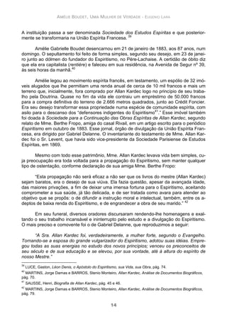 AMÉLIE BOUDET, UMA MULHER DE VERDADE - EUGENIO LARA
14
A instituição passa a ser denominada Sociedade dos Estudos Espíritas e que posterior-
mente se transformaria na União Espírita Francesa. 39
Amélie Gabrielle Boudet desencarnou em 21 de janeiro de 1883, aos 87 anos, num
domingo. O sepultamento foi feito de forma simples, segundo seu desejo, em 23 de janei-
ro junto ao dólmen do fundador do Espiritismo, no Pére-Lachaise. A certidão de óbito diz
que ela era capitalista (rentière) e faleceu em sua residência, na Avenida de Segur nº 39,
às seis horas da manhã.40
Amélie legou ao movimento espírita francês, em testamento, um espólio de 32 imó-
veis alugados que lhe permitiam uma renda anual de cerca de 10 mil francos e mais um
terreno que, inicialmente, fora comprado por Allan Kardec logo no princípio de seu traba-
lho pela Doutrina. Quase no fim da vida ele contraiu um empréstimo de 50.000 francos
para a compra definitiva do terreno de 2.666 metros quadrados, junto ao Crédit Foncier.
Era seu desejo transformar essa propriedade numa espécie de comunidade espírita, com
asilo para o descanso dos “defensores indigentes do Espiritismo41
.” Esse imóvel também
foi doada à Sociedade para a Continuação das Obras Espíritas de Allan Kardec, segundo
relato de Mme. Berthe Fropo, amiga do casal Rivail, em um artigo escrito para o periódico
Espiritismo em outubro de 1883. Esse jornal, órgão de divulgação da União Espírita Fran-
cesa, era dirigido por Gabriel Delanne. O inventariante do testamento de Mme. Allan Kar-
dec foi o Sr. Levent, que havia sido vice-presidente da Sociedade Parisiense de Estudos
Espíritas, em 1869.
Mesmo com todo esse patrimônio, Mme. Allan Kardec levava vida bem simples, cu-
ja preocupação era toda voltada para a propagação do Espiritismo, sem manter qualquer
tipo de ostentação, conforme declaração de sua amiga Mme. Berthe Fropo:
“Esta propagação não será eficaz a não ser que os livros do mestre (Allan Kardec)
sejam baratos, era o desejo de sua viúva. Ela fazia questão, apesar da avançada idade,
das maiores privações, a fim de deixar uma imensa fortuna para o Espiritismo, aceitando
comprometer a sua saúde, já tão delicada, e de ser tratada como avara para atender ao
objetivo que se propôs: o de difundir a instrução moral e intelectual, também, entre os a-
deptos de baixa renda do Espiritismo, e de engrandecer a obra de seu marido.” 42
Em seu funeral, diversos oradores discursaram rendendo-lhe homenagens e exal-
tando o seu trabalho incansável e ininterrupto pelo estudo e a divulgação do Espiritismo.
O mais preciso e comovente foi o de Gabriel Delanne, que reproduzimos a seguir:
“A Sra. Allan Kardec foi, verdadeiramente, a mulher forte, segundo o Evangelho.
Tornando-se a esposa do grande vulgarizador do Espiritismo, adotou suas idéias. Empre-
gou todas as suas energias no estudo dos novos princípios; venceu os preconceitos de
seu século e de sua educação e se elevou, por sua vontade, até à altura do espírito de
nosso Mestre.”
39
LUCE, Gaston, Léon Denis, o Apóstolo do Espiritismo, sua Vida, sua Obra, pág. 74.
40
MARTINS, Jorge Damas e BARROS, Stenio Monteiro, Allan Kardec, Análise de Documentos Biográficos,
pág. 70.
41
SAUSSE, Henri, Biografia de Allan Kardec, pág. 45 e 46.
42
MARTINS, Jorge Damas e BARROS, Stenio Monteiro, Allan Kardec, Análise de Documentos Biográficos,
pág. 79.
 