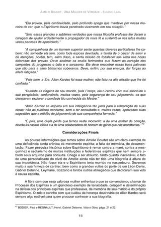 AMÉLIE BOUDET, UMA MULHER DE VERDADE - EUGENIO LARA
15
“Ela provou, pela continuidade, pelo profundo apego que manteve por nossa ma-
neira de ver, que o Espiritismo havia penetrado vivamente em seu coração.”
“Sim, essas grandes e sublimes verdades que nossa filosofia professa lhe deram a
coragem de ajudar ardentemente o propagador da nova fé e sustentá-lo nas lutas muitas
vezes penosas de apostolado.”
“A companheira de um homem superior sente quantos deveres particulares lhe ca-
bem; não somente ela tem, como toda esposa devotada, a tarefa de o cercar de amor e
de atenções, porém, tem, além disso, a santa missão de fortalecer sua alma nas horas
dolorosas das provas. Deve acalmar os cruéis ferimentos que fazem ao coração dos
campeões do progresso o ódio e o sarcasmo. Ela deve encontrar essas boas palavras
que são para a alma bálsamos soberanos. Deve, enfim, por sua energia, dar forças ao
atleta fatigado.”
“Pois bem, a Sra. Allan Kardec foi essa mulher; não faliu na alta missão que lhe foi
confiada.”
“Durante as viagens de seu marido, pela França, ela o cercou com sua solicitude e
sua perspicácia, confundindo, muitas vezes, pela segurança de seu julgamento, os que
desejavam explorar a bondade tão conhecida do Mestre.”
“Allan Kardec se inspirou em sua inteligência tão justa para a elaboração de suas
obras; não as publicou nenhuma, sem a ter consultado e, muitas vezes, aproveitou suas
sugestões que a retidão de julgamento de sua companheira fornecia.”
“É pois, uma dupla perda que temos neste momento: a de uma mulher de coração,
devota às nossas idéias e a de uma colaboradora do homem de gênio que nós recordamos.” 43
Considerações Finais
As poucas informações que temos sobre Amélie Boudet são um claro exemplo de
uma deficiência ainda crônica do movimento espírita: a falta de memória, de documen-
tação. Fazer pesquisa histórica sobre Espiritismo é remar contra a maré, contra a mes-
quinhez e sectarismo de muitas instituições e federativas espíritas que nem sempre a-
brem seus arquivos para consulta. Chega a ser absurdo, tanto quanto inaceitável, o fato
de uma personalidade do nível de Amélie ainda não ter tido uma biografia à altura de
sua importância. Não fosse ela e o Espiritismo teria morrido no nascedouro. Devemos
muito a sua firmeza de caráter, bem como a grandes vultos do porte de um Léon Denis,
Gabriel Delanne, Leymarie, Bozzano e tantos outros abnegados que dedicaram sua vida
à causa espírita.
A fibra com que essa valorosa mulher enfrentou o que se convencionou chamar de
Processo dos Espíritas é um grandioso exemplo de tenacidade, coragem e determinação
na defesa dos princípios espíritas que professava, da memória de seu marido e do próprio
Espiritismo. O zelo e carinho com que cuidou da herança doutrinária de Allan Kardec será
sempre algo notável para quem procurar conhecer a sua biografia.
43
BODIER, Paul e REGNAULT, Henri, Gabriel Delanne, Vida e Obra, págs. 21 e 22.
 