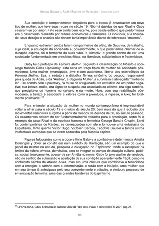 AMÉLIE BOUDET, UMA MULHER DE VERDADE - EUGENIO LARA
16
Sua condição e comportamento singulares para a época já anunciavam um novo
tipo de mulher, que teve suas raízes no século 19. Não há dúvidas de que Rivail e Gaby
casaram-se por amor. Fato esse ainda bem recente, pois desde então o que predominava
era o casamento realizado por razões econômicas e familiares. O indivíduo, sua liberda-
de, seus desejos e anseios não tinham tanta importância diante de interesses “maiores”.
Enquanto estiveram juntos foram companheiros de afeto, de Doutrina, de trabalho,
cujo ideal, a educação da sociedade e, posteriormente, o que poderíamos chamar de e-
ducação espírita, foi o fermento de suas vidas, o leitmotiv, o grande sonho de ver uma
sociedade fundamentada em princípios éticos, na liberdade, solidariedade e fraternidade.
Gaby foi o protótipo da Terceira Mulher. Segundo a classificação do filósofo e soci-
ólogo francês Gilles Lipovetsky, esta seria um traço típico da mulher na sociedade pós-
moderna. Uma mulher emancipada, livre e com autonomia, liberta dos estereótipos da
Primeira Mulher, Eva, a sedutora e diabólica fêmea, sinônimo do pecado, responsável
pela queda de Adão, e da “Amélia”, a Segunda Mulher, a submissa e abnegada “rainha do
lar”. De acordo com Lipovetsky, “a musa da antiguidade era revestida de um poder nega-
tivo; sua beleza, então, era digna de suspeita, era associada ao abismo, era algo sombrio,
que precipitava os homens no calvário e na morte. Hoje, com sua reabilitação pós-
moderna, a beleza é associada a valores como a juventude, a riqueza, o luxo; foi total-
mente positivada”.44
Para entender a situação da mulher no mundo contemporâneo é imprescindível
voltar o olhar para o século 19 e o início do século 20, bem mais do que à eclosão dos
movimentos feministas surgidos a partir de meados da década de 60, no século passado.
Os casamentos deixam de ser fundamentalmente voltados para a procriação, como foi o
exemplo do casal Rivail e da escritora francesa e feminista George Sand e Chopin. Sand
foi contemporânea de Kardec, se correspondeu com ele e tornou-se uma entusiasta do
Espiritismo, tanto quanto Victor Hugo, Victorien Sardou, Teóphile Gautier e tantos outros
intelectuais europeus que se viram seduzidos pela filosofia espírita.
Figuras fulgurantes como a doce e firme Gaby e a combativa e determinada Amália
Domingos y Soler se constituem num símbolo de libertação, são um exemplo de que o
papel da mulher no estudo, pesquisa e divulgação do Espiritismo tende a extrapolar os
limites da esfera privada, doméstica, para se integrar ao campo de atuação cultural, públi-
ca, social. Ironicamente, apesar de ser Amélia no nome, Gaby foi uma mulher de verdade,
não no sentido de submissão e aceitação de sua condição aparentemente frágil, como no
conhecido samba de Ataulfo Alves, mas sim uma criatura que combinava a tenacidade
com a emoção, o carinho com a determinação, a razão com a intuição, uma mulher que
em seu tempo já antecipava pelo seu comportamento e atitudes, o vindouro processo de
emancipação feminina, uma das grandes bandeiras do Espiritismo.
44
LIPOVETSKY, Gilles, Entrevista ao caderno Mais! da Folha de S. Paulo, 4 de fevereiro de 2001, pág. 26.
 