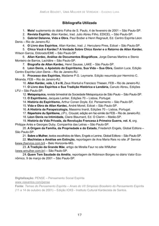 AMÉLIE BOUDET, UMA MULHER DE VERDADE - EUGENIO LARA
17
Bibliografia Utilizada
1. Mais! suplemento do diário Folha de S. Paulo, 4 de fevereiro de 2001 – São Paulo-SP.
2. Revista Espírita, Allan Kardec, trad. Julio Abreu Filho, EDICEL – São Paulo-SP.
3. Gabriel Delanne, Vida e Obra, Paul Bodier e Henri Regnault, Ed. Centro Espírita Léon
Denis – Rio de Janeiro-RJ.
4. O Livro dos Espíritos, Allan Kardec, trad. J. Herculano Pires, Edicel – São Paulo-SP.
5. Chico Você é Kardec? A Verdade Sobre Chico Xavier e o Retorno de Allan Kardec,
Wilson Garcia, Eldorado/EME – São Paulo-SP.
6. Allan Kardec, Análise de Documentos Biográficos, Jorge Damas Martins e Stenio
Monteiro de Barros, Lachâtre – São Paulo-SP.
7. Biografia de Allan Kardec, Henri Sausse, LAKE – São Paulo-SP.
8. Léon Denis, o Apóstolo do Espiritismo, Sua Vida – Sua Obra, Gaston Luce, Edição
Centro Espírita Léon Denis – Rio de Janeiro-RJ.
9. Processo dos Espíritas, Madame P.G. Leymarie. Edição resumida por Hermínio C.
Miranda, FEB – Rio de Janeiro-RJ.
10. Allan Kardec, vols. I, II e III, Zeus Wantuil e Francisco Thiesen, FEB – Rio de Janeiro-RJ.
11. O Livro dos Espíritos e Sua Tradição Histórica e Lendária, Canuto Abreu, Edições
LFU – São Paulo-SP.
12. Metapsíquica, revista bimestral da Sociedade Metapsíquica de São Paulo – São Paulo-SP.
13. O Espiritismo, Jacques Lantier, Edições 70 – Lisboa, Portugal.
14. História do Espiritismo, Arthur Conan Doyle, Ed. Pensamento – São Paulo-SP.
15. Vida e Obra de Allan Kardec, André Moreil, Edicel – São Paulo-SP.
16. A História da Parapsicologia, Massimo Inardi, Edições 70 – Lisboa, Portugal.
17. Répertoire du Spiritisme, J.P.L. Crouzet, edição em fac-símile da FEB – Rio de Janeiro-RJ.
18. Léon Denis na Intimidade, Claire Blaumard, Ed. O Clarim – Matão-SP.
19. História da Vida Privada, da Revolução Francesa à Primeira Guerra, vol. 4, org.
Philippe Ariès e Georges Duby, Companhia das Letras – São Paulo-SP.
20. A Origem da Família, da Propriedade e do Estado, Friederich Engels, Global Editora –
São Paulo-SP.
21. Sobre a Mulher, textos escolhidos de Marx, Engels e Lenine, Global Editora – São Paulo-SP.
22. Machistas e Amélias em Extinção, reportagem de Ana Maria Reis no site JF Service
(www.jfservice.com.br) – Belo Horizonte-MG.
23. A Tradição da Grande Mãe, artigo de Mirella Faur no site WMulher
(www.wmulher.com.br) – São Paulo-SP.
24.Quem Tem Saudade da Amélia, reportagem de Robinson Borges no diário Valor Eco-
nômico, 9 de março de 2001 – São Paulo-SP.
Digitalização: PENSE – Pensamento Social Espírita
www.viasantos.com/pense
Fonte: Temas do Pensamento Espírita – Anais do VII Simpósio Brasileiro do Pensamento Espírita
(11 a 14 de outubro de 2001) – Edição ICKS - Instituto Cultural Kardecista de Santos.
 
