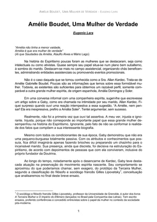 AMÉLIE BOUDET, UMA MULHER DE VERDADE - EUGENIO LARA
1
Amélie Boudet, Uma Mulher de Verdade
Eugenio Lara
“Amélia não tinha a menor vaidade,
Amélia é que era mulher de verdade”
(Ai que Saudades da Amélia, Ataulfo Alves e Mário Lago)
Na história do Espiritismo poucas foram as mulheres que se destacaram, seja como
intelectuais ou como ativistas. Quase sempre seu papel situa-se num plano bem subalterno,
à sombra do marido. Destacam-se mais no campo assistencial, organizando chás beneficen-
tes, administrando entidades assistenciais ou promovendo eventos promocionais.
Não é o caso daquela que se tornou conhecida como a Sra. Allan Kardec. Trata-se de
Amélie Gabrielle Boudet. Poucas são as informações que temos sobre essa formidável mu-
lher. Todavia, as existentes são suficientes para obtermos um razoável perfil, somente com-
parável a outra grande mulher espírita, de origem espanhola, Amália Domingos y Soler.
Em uma conversa informal com uma companheira espírita, sugeri-lhe que escrevesse
um artigo sobre a Gaby, como era chamada na intimidade por seu marido, Allan Kardec. Fi-
quei surpreso quando ouvi uma reação intempestiva a essa sugestão. “A Amélie, nem pen-
sar! Ela era inexpressiva, prefiro a Amália Soler”. Tentei argumentar, sem sucesso.
Realmente, não foi a primeira vez que ouvi tal assertiva. A meu ver, injusta e igno-
rante. Injusta, porque não corresponde ao importante papel que essa grande mulher de-
sempenhou na história do Espiritismo. Ignorante, pelo fato de não se conformar à realida-
de dos fatos que compõem a sua interessante biografia.
Mesmo com todos os condicionantes de sua época, Gaby demonstrou que não era
uma pequeno-burguesa totalmente passiva. Com os atributos e conhecimentos que pos-
suía, fica difícil imaginá-la apenas fazendo brioches ou preparando um chazinho para o
incansável marido. Sua presença, ainda que discreta, foi decisiva na estruturação do Es-
piritismo, de acordo com depoimentos de pessoas que com ela conviveram, inclusive do
próprio fundador da Doutrina.
Ao longo do tempo, notadamente após o desencarne de Kardec, Gaby teve desta-
cada atuação na preservação do movimento espírita nascente. Seu comportamento se
aproximou do que poderíamos chamar, sem exagero, do protótipo da Terceira Mulher,
segundo a classificação do filósofo e sociólogo francês Gilles Lipovetsky1
, conceituação
que analisaremos no final deste breve ensaio.
1
O sociólogo e filósofo francês Gilles Lipovetsky, professor da Universidade de Grenoble, é autor dos livros
A Terceira Mulher e O Império do Efêmero (lançados no Brasil pela Companhia das Letras). Tem escrito
ensaios, proferido conferências e concedido entrevistas sobre o papel da mulher no contexto da sociedade
pós-moderna.
 