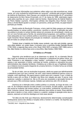 AMÉLIE BOUDET, UMA MULHER DE VERDADE - EUGENIO LARA
2
As poucas informações que podemos colher sobre sua vida encontram-se, inicial-
mente, em uma conferência transformada em opúsculo2
, proferida pelo primeiro biógrafo
da história do Espiritismo, Henri Sausse, por ocasião da comemoração do 27º aniversário
de desencarne do Bom Senso Encarnado, em 31 de março de 1896, solenidade organi-
zada pelos espíritas de Lyon, cidade natal de Kardec. Depoimentos de Gabriel Delanne,
de Pierre Gäetan Leymarie, informações colhidas dos biógrafos Zeus Wantuil, Canuto
Abreu e André Moreil ajudam a compor um panorama, ainda que tímido, do papel desem-
penhado por Amélie.
Recém-saída da Revolução Francesa, a terra natal de Gaby passava por intensas
transformações no campo político, econômico, científico e cultural. A definição das esfe-
ras pública e privada no campo familiar estava em processo de consolidação, criando as-
sim um novo formato para a família, de características burguesas, com padrões e valores
mais adequados ao novo contexto político e econômico que surgia, deflagrado pela Revo-
lução Industrial. Novas relações de produção se cristalizam, causando profunda repercus-
são em todos os campos da cultura.
Tentarei situar a trajetória de Amélie nesse contexto, cuja vida será dividida, apenas
para efeito didático, em quatro fases: A primeira como a senhorita Amélie Gabrielle Boudet
(1795-1832); a segunda fase como a Sra. Rivail (1832-1857); a terceira (1857-1869) como a
Sra. Allan Kardec e a última fase como a viúva Mme. Allan Kardec (1869-1883).
O Público e o Privado
Seguindo uma tendência que já se observava no século 18, no chamado Século
das Luzes as mulheres se tornaram parte integrante e indissolúvel da esfera íntima, pri-
vada. Passaram a ser relegadas a esse “espaço”, confinadas a ele. O espaço familiar
passou a ser associado à mulher, submissa ao marido, protetora e educadora da prole,
administradora das relações familiares. Cristalizou-se a idéia de que a fragilidade biológi-
ca e intelecto-moral era parte integrante do universo feminino. A mulher tornou-se símbolo
da privacidade familiar.
Se de um lado, com as revoluções burguesas, aboliu-se quase que definitivamente
a deferência para com reis e rainhas, de outro, essa mesma deferência ganhou outra co-
notação, outro significado. Ela agora passa a existir para com o esposo, o pai, o chefe da
família e para com os filhos. E também dos filhos com relação aos pais. O pai-rei, todo
poderoso, substitui o adorável rei. Até os 25 anos era necessária a aprovação formal do
pai para que o filho contraísse núpcias, tradição que sobreviveu até o fim do século.
Acentuou-se a distinção entre a esfera pública e a privada, ao longo de todo o sé-
culo 19. As mulheres estavam do lado privado e os homens, do lado público, cuja dimen-
são social as mulheres não tinham acesso, no nível político, profissional, econômico por-
tanto, inclusive cultural. Havia papéis bem definidos para ambos os sexos. Essa delimita-
ção entre o dentro e o fora, entre o interior e o exterior, análoga à oposição entre ativo e
passivo, exercerá um domínio ideológico em todo esse século.
Tal idéia era tão forte que influenciou decisivamente determinadas conceituações
kardequianas acerca dos direitos e funções entre o homem e a mulher. Os Espíritos que
2
SAUSSE, Henri – Biografia de Allan Kardec.
 