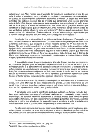 AMÉLIE BOUDET, UMA MULHER DE VERDADE - EUGENIO LARA
3
colaboraram com Allan Kardec na estruturação do Espiritismo corroboraram a tese de que
cabe à mulher a atuação no espaço privado, enquanto os homens devem cuidar do exterior,
do público, do social enquanto componente econômico e cultural. Os papéis são muito bem
definidos, não cabendo nenhum tipo de inversão que contrariasse uma suposta diferença
natural de funções. Kardec reafirma essa idéia ao declarar que as mulheres “só terão a per-
der na troca, porque a mulher de atitudes muito viris jamais terá a graça e o encanto que
constituem a força daquela que sabe ficar mulher. Uma mulher que se faz homem abdica de
sua verdadeira realeza: olham-na como um fenômeno”.3
Sobre o papel que cada um deve
desempenhar, não há dúvidas: “É necessário que cada um tenha um lugar determinado; que
o homem se ocupe de fora e a mulher do lar, cada um segundo a sua aptidão”.4
No século 19 a prática política é um atributo exclusivo dos homens. Esse poder po-
lítico também se estende à esfera familiar. O homem era tratado pela esposa e filhos com
deferência extremada, que extrapola o simples respeito contido no 4º mandamento he-
braico. Ele tem o poder econômico e portanto, político, princípio este respaldado pelas
igrejas cristãs. Assim como a Igreja deve ser submissa ao Cristo, a mulher o deve ser ao
homem, funcionando como intercessora, segundo o mito da Maria Virgem que intercede
piedosamente junto ao Cristo em favor dos pecadores. Cabe lembrar que o dogma da
Maria Imaculada surge em meados deste século, dando origem ao culto místico da Maria
Virgem, que sobrevive até nossos dias.
A sexualidade estava diretamente vinculada à família. O sexo fora dela era pecamino-
so, indecente, perigoso para as relações interpessoais e até econômicas, de modo que o
homossexualismo e o comportamento celibatário estavam descartados. O celibato fora da
esfera religiosa se constituía numa vergonha, num comportamento que deveria ser evitado.
Relações homossexuais eram objeto de escárnio e repressão. A família teria de ser heteros-
sexual, do contrário não seria família, daí toda a repressão que o escritor inglês Oscar Wilde
teve de enfrentar por seu comportamento e posturas nitidamente homossexuais.
Os casamentos eram de preferência endogâmicos, entre donzelas e homens ma-
duros, com uma diferença de idade razoavelmente grande. A união matrimonial de um
casal, onde o homem fosse bem mais novo que a mulher era execrável, não era de bom-
tom, um fato repreensível e evitado pela grande maioria.
A correlação entre o plano econômico, produtivo (público) e o familiar (privado) tam-
bém se dá mediante o casamento. O matrimônio pode ser um bom negócio, um empreendi-
mento capaz de conciliar interesses econômicos e privados. Prática essa promovida pelos
agenciadores familiares, um corpo casamenteiro composto pelas titias alcoviteiras, parentes
próximos, o padre, que articulavam de modo silencioso e sorrateiro, a união arranjada entre
casais estranhos entre si, portanto nem sempre desejosos de uma vida a dois.
Na elite eram comuns dois tipos de casamento. Negociantes e empresários que pos-
suíam posses bem acima de suas futuras esposas e altos funcionários e profissionais libe-
rais, intelectuais que desposavam mulheres com uma condição econômica bem superior.
3
KARDEC, Allan – Revista Espírita, julho de 1867, pág. 169.
4
KARDEC, Allan – O Livro dos Espíritos, p. 822-a.
 