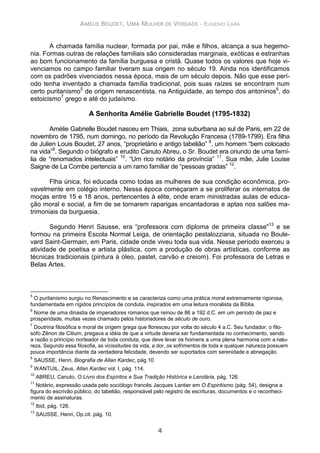 AMÉLIE BOUDET, UMA MULHER DE VERDADE - EUGENIO LARA
4
A chamada família nuclear, formada por pai, mãe e filhos, alcança a sua hegemo-
nia. Formas outras de relações familiais são consideradas marginais, exóticas e estranhas
ao bom funcionamento da família burguesa e cristã. Quase todos os valores que hoje vi-
venciamos no campo familiar tiveram sua origem no século 19. Ainda nos identificamos
com os padrões vivenciados nessa época, mais de um século depois. Não que esse perí-
odo tenha inventado a chamada família tradicional, pois suas raízes se encontram num
certo puritanismo5
de origem renascentista, na Antiguidade, ao tempo dos antoninos6
, do
estoicismo7
grego e até do judaísmo.
A Senhorita Amélie Gabrielle Boudet (1795-1832)
Amélie Gabrielle Boudet nasceu em Thiais, zona suburbana ao sul de Paris, em 22 de
novembro de 1795, num domingo, no período da Revolução Francesa (1789-1799). Era filha
de Julien Louis Boudet, 27 anos, “proprietário e antigo tabelião” 8
, um homem “bem colocado
na vida”9
. Segundo o biógrafo e erudito Canuto Abreu, o Sr. Boudet era oriundo de uma famí-
lia de “renomados intelectuais” 10
. “Um rico notário da província” 11
. Sua mãe, Julie Louise
Saigne de La Combe pertencia a um ramo familiar de “pessoas gradas” 12
.
Flha única, foi educada como todas as mulheres de sua condição econômica, pro-
vavelmente em colégio interno. Nessa época começaram a se proliferar os internatos de
moças entre 15 e 18 anos, pertencentes à elite, onde eram ministradas aulas de educa-
ção moral e social, a fim de se tornarem raparigas encantadoras e aptas nos salões ma-
trimoniais da burguesia.
Segundo Henri Sausse, era “professora com diploma de primeira classe"13
e se
formou na primeira Escola Normal Leiga, de orientação pestalozziana, situada no Boule-
vard Saint-Germain, em Paris, cidade onde viveu toda sua vida. Nesse período exerceu a
atividade de poetisa e artista plástica, com a produção de obras artísticas, conforme as
técnicas tradicionais (pintura à óleo, pastel, carvão e creiom). Foi professora de Letras e
Belas Artes.
5
O puritanismo surgiu no Renascimento e se caracteriza como uma prática moral extremamente rigorosa,
fundamentada em rígidos princípios de conduta, inspirados em uma leitura moralista da Bíblia.
6
Nome de uma dinastia de imperadores romanos que reinou de 86 a 192 d.C. em um período de paz e
prosperidade, muitas vezes chamado pelos historiadores de século de ouro.
7
Doutrina filosófica e moral de origem grega que floresceu por volta do século 4 a.C. Seu fundador, o filo-
sófo Zênon de Citium, pregava a idéia de que a virtude deveria ser fundamentada no conhecimento, sendo
a razão o princípio norteador de toda conduta, que deve levar os homens a uma plena harmonia com a natu-
reza. Segundo essa filosofia, as vicissitudes da vida, a dor, os sofrimentos de toda e qualquer natureza possuem
pouca importância diante da verdadeira felicidade, devendo ser suportados com serenidade e abnegação.
8
SAUSSE, Henri, Biografia de Allan Kardec, pág.10
9
WANTUIL, Zeus, Allan Kardec vol. I, pág. 114.
10
ABREU, Canuto, O Livro dos Espíritos e Sua Tradição Histórica e Lendária, pág. 126
11
Notário, expressão usada pelo sociólogo francês Jacques Lantier em O Espiritismo (pág. 54), designa a
figura do escrivão público, do tabelião, responsável pelo registro de escrituras, documentos e o reconheci-
mento de assinaturas.
12
Ibid, pág. 126.
13
SAUSSE, Henri, Op.cit. pág. 10.
 