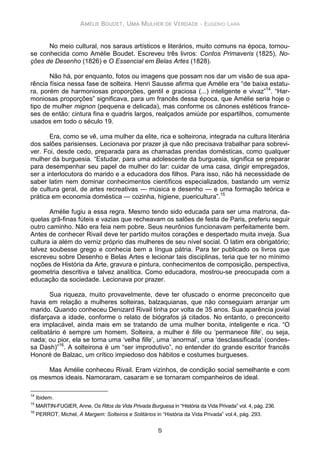 AMÉLIE BOUDET, UMA MULHER DE VERDADE - EUGENIO LARA
5
No meio cultural, nos saraus artísticos e literários, muito comuns na época, tornou-
se conhecida como Amélie Boudet. Escreveu três livros: Contos Primaveris (1825), No-
ções de Desenho (1826) e O Essencial em Belas Artes (1828).
Não há, por enquanto, fotos ou imagens que possam nos dar um visão de sua apa-
rência física nessa fase de solteira. Henri Sausse afirma que Amélie era “de baixa estatu-
ra, porém de harmoniosas proporções, gentil e graciosa (...) inteligente e vivaz”14
. “Har-
moniosas proporções” significava, para um francês dessa época, que Amélie seria hoje o
tipo de mulher mignon (pequena e delicada), mas conforme os cânones estéticos france-
ses de então: cintura fina e quadris largos, realçados amiúde por espartilhos, comumente
usados em todo o século 19.
Era, como se vê, uma mulher da elite, rica e solteirona, integrada na cultura literária
dos salões parisienses. Lecionava por prazer já que não precisava trabalhar para sobrevi-
ver. Foi, desde cedo, preparada para as chamadas prendas domésticas, como qualquer
mulher da burguesia. “Estudar, para uma adolescente da burguesia, significa se preparar
para desempenhar seu papel de mulher do lar: cuidar de uma casa, dirigir empregados,
ser a interlocutora do marido e a educadora dos filhos. Para isso, não há necessidade de
saber latim nem dominar conhecimentos científicos especializados, bastando um verniz
de cultura geral, de artes recreativas — música e desenho — e uma formação teórica e
prática em economia doméstica — cozinha, higiene, puericultura”.15
Amélie fugiu a essa regra. Mesmo tendo sido educada para ser uma matrona, da-
quelas grã-finas fúteis e vazias que recheavam os salões de festa de Paris, preferiu seguir
outro caminho. Não era feia nem pobre. Seus neurônios funcionavam perfeitamente bem.
Antes de conhecer Rivail deve ter partido muitos corações e despertado muita inveja. Sua
cultura ia além do verniz próprio das mulheres de seu nível social. O latim era obrigatório;
talvez soubesse grego e conhecia bem a língua pátria. Para ter publicado os livros que
escreveu sobre Desenho e Belas Artes e lecionar tais disciplinas, teria que ter no mínimo
noções de História da Arte, gravura e pintura, conhecimentos de composição, perspectiva,
geometria descritiva e talvez analítica. Como educadora, mostrou-se preocupada com a
educação da sociedade. Lecionava por prazer.
Sua riqueza, muito provavelmente, deve ter ofuscado o enorme preconceito que
havia em relação a mulheres solteiras, balzaquianas, que não conseguiam arranjar um
marido. Quando conheceu Denizard Rivail tinha por volta de 35 anos. Sua aparência jovial
disfarçava a idade, conforme o relato de biógrafos já citados. No entanto, o preconceito
era implacável, ainda mais em se tratando de uma mulher bonita, inteligente e rica. “O
celibatário é sempre um homem. Solteira, a mulher é fille ou ‘permanece fille’, ou seja,
nada; ou pior, ela se torna uma ‘velha fille’, uma ‘anormal’, uma ‘desclassificada’ (condes-
sa Dash)”16
. A solteirona é um “ser improdutivo”, no entender do grande escritor francês
Honoré de Balzac, um crítico impiedoso dos hábitos e costumes burgueses.
Mas Amélie conheceu Rivail. Eram vizinhos, de condição social semelhante e com
os mesmos ideais. Namoraram, casaram e se tornaram companheiros de ideal.
14
Ibidem.
15
MARTIN-FUGIER, Anne, Os Ritos da Vida Privada Burguesa in “História da Vida Privada” vol. 4, pág. 236.
16
PERROT, Michel, À Margem: Solteiros e Solitários in “História da Vida Privada” vol.4, pág. 293.
 