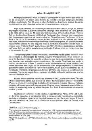 AMÉLIE BOUDET, UMA MULHER DE VERDADE - EUGENIO LARA
6
A Sra. Rivail (1832-1857)
Muito provavelmente, Rivail e Amélie se conheceram mais ou menos dois anos an-
tes de se casarem, em algum sarau literário ou reunião social que congregava literatos,
artistas e intelectuais. Aos 25 anos, o futuro fundador do Espiritismo gozava de grande
prestígio entre a elite intelectual parisiense, como educador e pedagogo.
Logo após o término de sua formação educacional em Yverdun, Suíça, no Instituto
dirigido por Pestalozzi, o jovem Rivail retorna à França e fixa residência em Paris, por vol-
ta de 1822, com a idade de 18 anos. Em 1823 lança sua primeira obra, Curso Prático e
Teórico de Aritmética Segundo o Método de Pestalozzi. Seu interesse pelo magnetismo
data dessa época, conforme ele mesmo relata em Obras Póstumas. Fundou em 1825, em
Paris, a Escola de Primeiro Grau, instituição laica inspirada nos princípios de seu mestre
Pestalozzi, concorrendo com estabelecimentos de ensino religiosos, de orientação cristã,
notadamente católica. No ano seguinte funda o Instituto Educacional Técnico, mais co-
nhecido como “Instituto Rivail”, que funcionou até 1834. O método pestalozziano penetrou
na França de forma efetiva através dessa instituição. É aí que entra em cena a doce figu-
ra da senhorita Boudet.
Também engajada na área educacional, a senhorita Boudet passa a auxiliar Rivail
na orientação e administração do Instituto, inclusive financeiramente. Rivail tinha um só-
cio, o Sr. Denizard, irmão de sua mãe, um boêmio que perdeu em jogatinas os recursos
que deveriam ser aplicados no empreendimento. Já casado, Rivail teve que vender o
instituto para sanar as dívidas. E, posteriormente, perdeu todo esse capital, obtido com a
venda da escola, em função de um empréstimo a um amigo empresário e aventureiro,
que mesmo assim abriu falência. Por ironia do destino, Rivail, que pouco entendia de ad-
ministração financeira e organizacional, teve de ganhar a vida fazendo a contabilidade de
empresas. Tornou-se guarda-livros, contador, atividade realmente exótica para um ho-
mem de ciências e letras.17
Rivail e Amélie casaram-se em 9 de fevereiro de 1832, numa quinta-feira.18
Na cer-
tidão de casamento consta que o noivo era diretor de instituição de ensino.19
Rivail tinha
27 anos e Amélie, 37. A diferença de idade entre ambos era de quase 10 anos. Todos os
biógrafos são unânimes em afirmar que essa diferença etária passava desapercebida, em
função da aparência jovial e agradável da agora Sra. Rivail. Parecia até que ela era mais
nova do que ele.
Rivail era um homem de média estatura. Segundo Canuto Abreu, tinha 1,65 m, cla-
ro, de olhos castanhos e penetrantes, sério e compenetrado, mas jovial na intimidade.
Mantinha um bigode e cavanhaque, bem típicos para um francês de seu tempo. A descri-
ção mais detalhada de Gaby, em conformidade com o primeiro relato de Sausse, é de
Canuto Abreu:
17
LANTIER, Jacques, O Espiritismo, pág. 54.
18
“Já conhecido e possuindo recursos próprios, casou-se, em 1832, com a professora diplomada Dona
Amélie Boudet, preciosa auxiliar que passou a ser, em toda a sua existência, quer no colégio, quer na luta
pela vida, quer na sua gloriosa missão social” (ABREU, Canuto, Allan Kardec in revista Metapsíquica, nº 3,
agosto/setembro de 1936, pág. 3.
19
MARTINS, Jorge Damas e BARROS, Stenio Monteiro, Allan Kardec, Análise de Documentos Biográficos,
pág. 52.
 