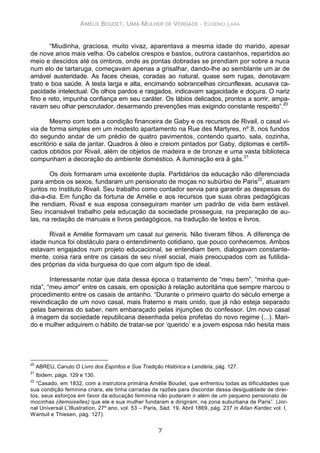 AMÉLIE BOUDET, UMA MULHER DE VERDADE - EUGENIO LARA
7
“Miudinha, graciosa, muito vivaz, aparentava a mesma idade do marido, apesar
de nove anos mais velha. Os cabelos crespos e bastos, outrora castanhos, repartidos ao
meio e descidos até os ombros, onde as pontas dobradas se prendiam por sobre a nuca
num elo de tartaruga, começavam apenas a grisalhar, dando-lhe ao semblante um ar de
amável austeridade. As faces cheias, coradas ao natural, quase sem rugas, denotavam
trato e boa saúde. A testa larga e alta, encimando sobrancelhas circunflexas, acusava ca-
pacidade intelectual. Os olhos pardos e rasgados, indicavam sagacidade e doçura. O nariz
fino e reto, impunha confiança em seu caráter. Os lábios delicados, prontos a sorrir, ampa-
ravam seu olhar perscrutador, desarmando prevenções mas exigindo constante respeito”.20
Mesmo com toda a condição financeira de Gaby e os recursos de Rivail, o casal vi-
via de forma simples em um modesto apartamento na Rue des Martyres, nº 8, nos fundos
do segundo andar de um prédio de quatro pavimentos, contendo quarto, sala, cozinha,
escritório e sala de jantar. Quadros à óleo e creiom pintados por Gaby, diplomas e certifi-
cados obtidos por Rivail, além de objetos de madeira e de bronze e uma vasta biblioteca
compunham a decoração do ambiente doméstico. A iluminação era à gás.21
Os dois formaram uma excelente dupla. Partidários da educação não diferenciada
para ambos os sexos, fundaram um pensionato de moças no subúrbio de Paris22
, atuaram
juntos no Instituto Rivail. Seu trabalho como contador servia para garantir as despesas do
dia-a-dia. Em função da fortuna de Amélie e aos recursos que suas obras pedagógicas
lhe rendiam, Rivail e sua esposa conseguiram manter um padrão de vida bem estável.
Seu incansável trabalho pela educação da sociedade prosseguia, na preparação de au-
las, na redação de manuais e livros pedagógicos, na tradução de textos e livros.
Rivail e Amélie formavam um casal sui generis. Não tiveram filhos. A diferença de
idade nunca foi obstáculo para o entendimento cotidiano, que pouco conhecemos. Ambos
estavam engajados num projeto educacional, se entendiam bem, dialogavam constante-
mente, coisa rara entre os casais de seu nível social, mais preocupados com as futilida-
des próprias da vida burguesa do que com algum tipo de ideal.
Interessante notar que data dessa época o tratamento de “meu bem”, “minha que-
rida”, “meu amor” entre os casais, em oposição à relação autoritária que sempre marcou o
procedimento entre os casais de antanho. “Durante o primeiro quarto do século emerge a
reivindicação de um novo casal, mais fraterno e mais unido, que já não esteja separado
pelas barreiras do saber, nem embaraçado pelas injunções do confessor. Um novo casal
à imagem da sociedade republicana desenhada pelos profetas do novo regime (...). Mari-
do e mulher adquirem o hábito de tratar-se por ‘querido’ e a jovem esposa não hesita mais
20
ABREU, Canuto O Livro dos Espíritos e Sua Tradição Histórica e Lendária, pág. 127.
21
Ibidem, págs. 129 e 130.
22
“Casado, em 1832, com a instrutora primária Amélie Boudet, que enfrentou todas as dificuldades que
sua condição feminina criara, ele tinha carradas de razões para discordar dessa desigualdade de direi-
tos, seus esforços em favor da educação feminina não puderam ir além de um pequeno pensionato de
mocinhas (demoiselles) que ele e sua mulher fundaram e dirigiram, na zona suburbana de Paris”. (Jor-
nal Universal L’Illustration, 27º ano, vol. 53 – Paris, Sád. 19, Abril 1869, pág. 237 in Allan Kardec vol. I,
Wantuil e Thiesen, pág. 127).
 