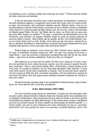 AMÉLIE BOUDET, UMA MULHER DE VERDADE - EUGENIO LARA
8
em deleitar-se com o erotismo velado dos romances da moda”.23
Rivail chamava Amélie
de Gaby, diminutivo de Gabrielle.
O fato de não terem tido filhos levou muitos estudiosos do Espiritismo, contamina-
dos pelo fanatismo religioso, a imaginarem que os dois não viviam como um casal normal,
ou seja, não transavam, não mantinham relações sexuais. Marlene Nobre, viúva do co-
nhecido político e espírita Freitas Nobre, é convicta de que o médium mineiro e celibatário
Chico Xavier foi a reencarnação de Allan Kardec que, por sua vez, seria a reencarnação
do filósofo grego Platão. Diz ela: “Se Platão não se casou, se Chico não se casou, por
que teria Allan Kardec se casado?”24
Ou seja, o casamento de Rivail/Amélie era só de
mentirinha, pura fachada, um engodo. Marlene chega ao ponto de colocar palavras na
boca do médium mineiro: “Allan Kardec não foi casado, de fato, com Amélie Boudet. Hou-
ve um acordo tácito entre os dois: Amélie, mais velha que ele nove anos, cuidaria de to-
dos os afazeres domésticos e administrativos, enquanto ele ficaria inteiramente livre para
trabalhar pela doutrina. Como você sabe, eles não tiveram filhos”25
.
Rivail e Gaby se casaram, como vimos, em 1832. Viveram como marido e mulher
37 anos. O Espiritismo somente surgiria em 1857. Ou seja, num espaço de 25 anos, o
casal Rivail — que não conhecia o Espiritismo simplesmente pelo fato de ele não existir
ainda — agia como se fossem celibatários. Rivail era então um misógino?
Não sabemos se um dos dois era estéril. Ter filho com a idade de 37 anos é sem-
pre uma gravidez de risco, ainda mais para a época, que não possuía o aparato tecnoló-
gico necessário. Teria o casal Rivail evitado filhos, sacrificando o natural desejo de ter
uma prole, em função do trabalho, de seu ideal pela educação? Não sabemos. E seria
inútil, tanto quanto inócuo fazer conjecturas a respeito. Com as técnicas atuais, podería-
mos ter acesso ao DNA dos dois, se fossem exumados, a fim de sabermos o porquê de
não terem tido filhos. Para quê, apenas para satisfazer pessoas incapazes de vivenciar o
sexo sem culpa?
Os dois formavam um belo casal. E ao completarem bodas de prata, surge o Espiri-
tismo, em 18 de abril de 1857. Uma feliz coincidência.
A Sra. Allan Kardec (1857-1869)
Um novo horizonte surge diante do casal Rivail. O projeto de uma educação volta-
da para o pleno desenvolvimento intelecto-moral das massas ganha nova amplitude com
a fundação do Espiritismo. Gaby permanece firme ao lado do marido e se torna a grande
incentivadora do trabalho do agora Allan Kardec. É ele mesmo quem revela a importância
que teve sua amável esposa no árduo trabalho de estruturação da filosofia espírita: “(...)
minha mulher, que nem é mais ambiciosa nem mais interesseira do que eu, concordou
plenamente com meus pontos de vista e me secundou na tarefa laboriosa, como o faz
23
CORBIN, Alain, A Relação Íntima ou os Prazeres da Troca, in “História da Vida Privada” vol. 4, pág. 547.
24
GARCIA, Wilson, Chico, Você é Kardec?, pág. 67.
25
Ibidem.
 