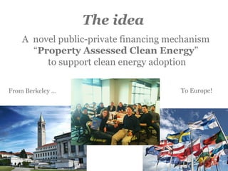 The idea
A novel public-private financing mechanism
“Property Assessed Clean Energy”
to support clean energy adoption
From Berkeley … To Europe!
 