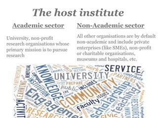 Non-Academic sector
All other organisations are by default
non-academic and include private
enterprises (like SMEs), non-profit
or charitable organisations,
museums and hospitals, etc.
Academic sector
University, non-profit
research organisations whose
primary mission is to pursue
research
The host institute
 