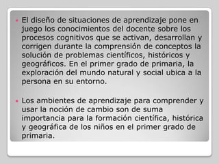 

El diseño de situaciones de aprendizaje pone en
juego los conocimientos del docente sobre los
procesos cognitivos que se activan, desarrollan y
corrigen durante la comprensión de conceptos la
solución de problemas científicos, históricos y
geográficos. En el primer grado de primaria, la
exploración del mundo natural y social ubica a la
persona en su entorno.



Los ambientes de aprendizaje para comprender y
usar la noción de cambio son de suma
importancia para la formación científica, histórica
y geográfica de los niños en el primer grado de
primaria.

 