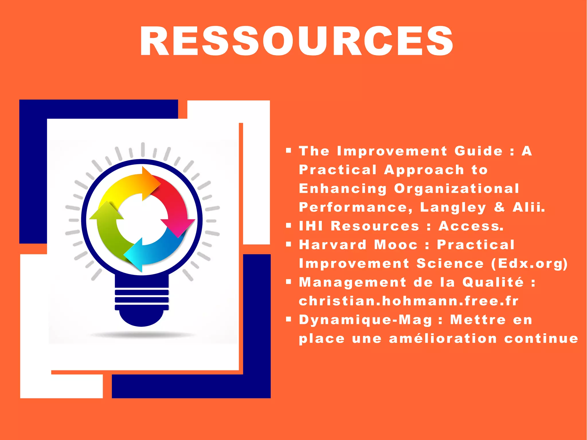 The Improvement Guide : A
Practical Approach to
Enhancing Organizational
Perfor mance, Langley & Alii.
 IHI Resources : Access.
 Har vard Mooc : Practical
Improvement Science (Edx.org)
 Management de la Qualité :
christian.hohmann.free.fr
 Dynamique-Mag : Mettre en
place une amélioration continue
RESSOURCES
 